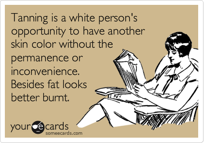 Tanning is a white person's opportunity to have another
skin color without the
permanence or
inconvenience. 
Besides fat looks
better burnt.