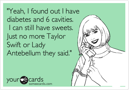 "Yeah, I found out I have
diabetes and 6 cavities.
 I can still have sweets.
Just no more Taylor
Swift or Lady
Antebellum they said."