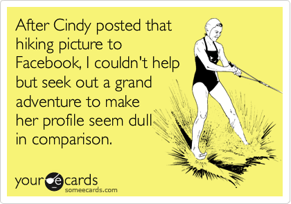 After Cindy posted that 
hiking picture to
Facebook, I couldn't help
but seek out a grand
adventure to make
her profile seem dull
in comparison.  
