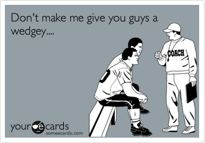 Don't make me give you guys a
wedgey....