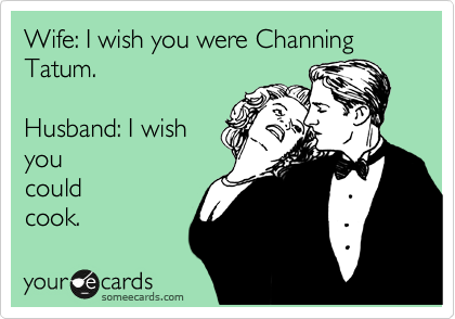 Wife: I wish you were Channing Tatum.

Husband: I wish
you
could
cook. 