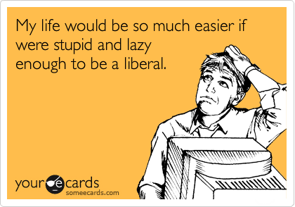 My life would be so much easier if were stupid and lazy
enough to be a liberal.