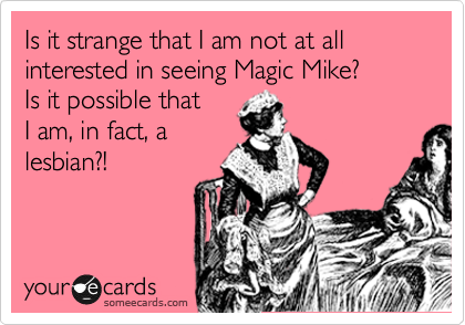 Is it strange that I am not at all interested in seeing Magic Mike? 
Is it possible that 
I am, in fact, a
lesbian?!
