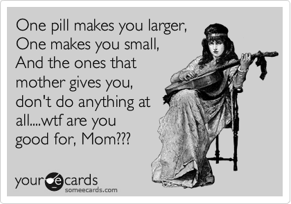 One pill makes you larger,
One makes you small,
And the ones that 
mother gives you,
don't do anything at
all....wtf are you
good for, Mom??? 
