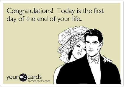 Congratulations!  Today is the first day of the end of your life..