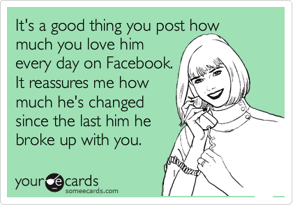 It's a good thing you post how much you love him
every day on Facebook.
It reassures me how
much he's changed
since the last him he
broke up with you.