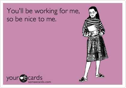 You'll be working for me,
so be nice to me. 
