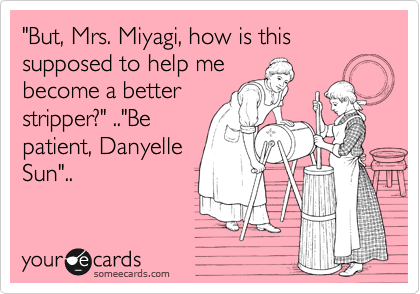"But, Mrs. Miyagi, how is this supposed to help me
become a better
stripper?" .."Be
patient, Danyelle
Sun"..