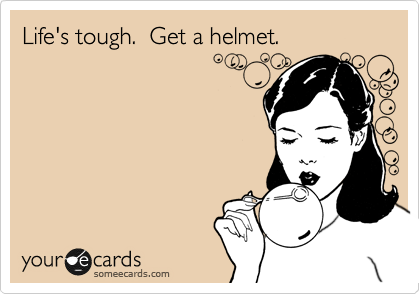 Life's tough.  Get a helmet.