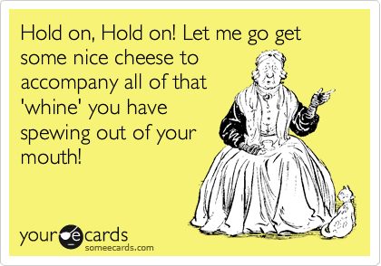 Hold on, Hold on! Let me go get some nice cheese to
accompany all of that
'whine' you have
spewing out of your
mouth!
