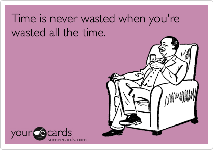 Time is never wasted when you're wasted all the time.