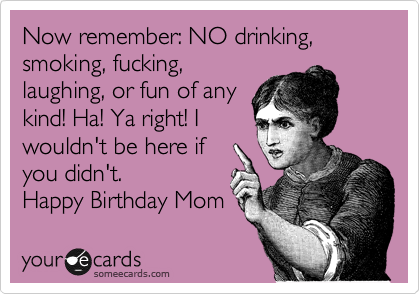 Now remember: NO drinking, smoking, fucking,
laughing, or fun of any
kind! Ha! Ya right! I
wouldn't be here if
you didn't. 
Happy Birthday Mom 