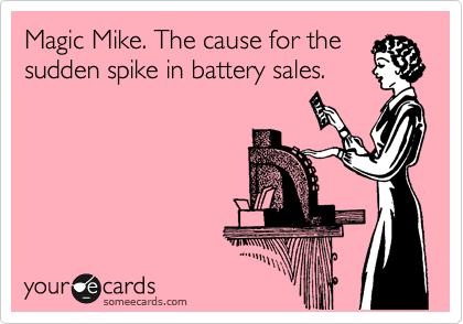Magic Mike. The cause for the 
sudden spike in battery sales.