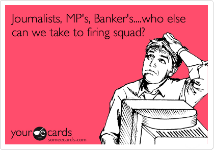 Journalists, MP's, Banker's....who else can we take to firing squad?