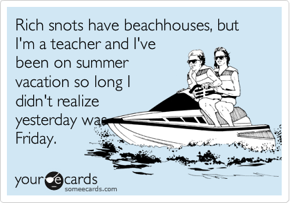 Rich snots have beachhouses, but I'm a teacher and I've
been on summer
vacation so long I
didn't realize
yesterday was
Friday.