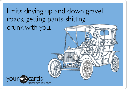 I miss driving up and down gravel roads, getting pants-shitting
drunk with you.