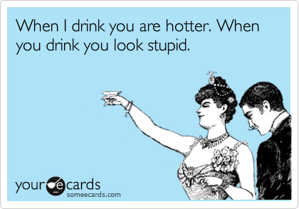 When I drink you are hotter. When you drink you look stupid.