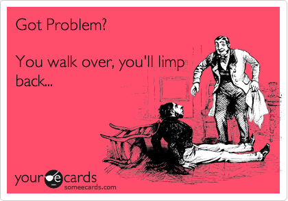 Got Problem?

You walk over, you'll limp
back...