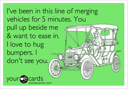 I've been in this line of merging vehicles for 5 minutes. You
pull up beside me 
& want to ease in. 
I love to hug
bumpers. I 
don't see you. 
