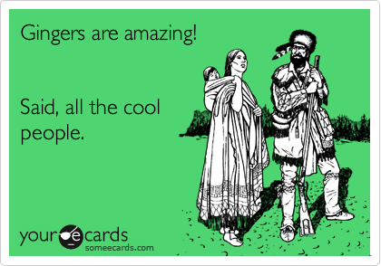 Gingers are amazing!


Said, all the cool
people.