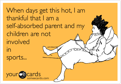 When days get this hot, I am thankful that I am a
self-absorbed parent and my
children are not
involved
in
sports...