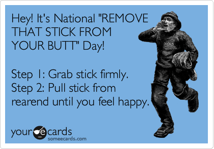 Hey! It's National "REMOVE
THAT STICK FROM
YOUR BUTT" Day!

Step 1: Grab stick firmly.
Step 2: Pull stick from
rearend until you feel happy.