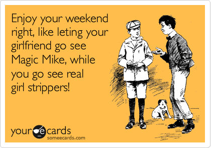 Enjoy your weekend
right, like leting your
girlfriend go see
Magic Mike, while
you go see real
girl strippers!