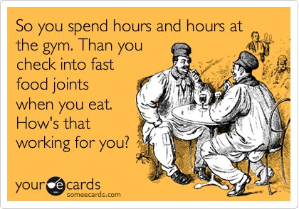 So you spend hours and hours at
the gym. Than you
check into fast
food joints
when you eat.
How's that
working for you?