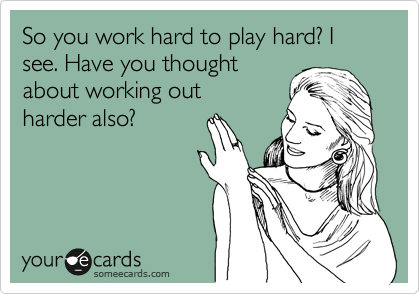 So you work hard to play hard? I see. Have you thought
about working out
harder also?