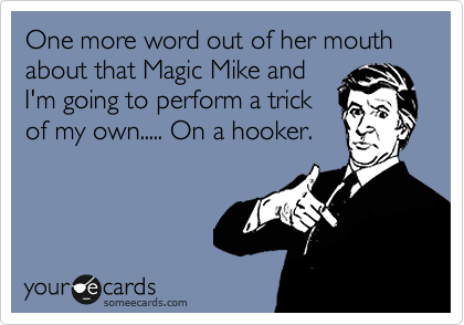 One more word out of her mouth  about that Magic Mike and 
I'm going to perform a trick 
of my own..... On a hooker.  