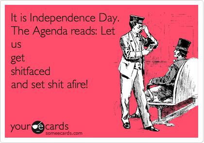 It is Independence Day.
The Agenda reads: Let
us
get
shitfaced
and set shit afire!