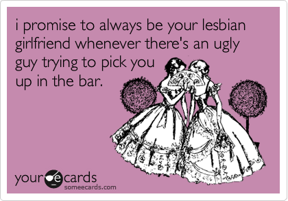 i promise to always be your lesbian girlfriend whenever there's an ugly guy trying to pick you
up in the bar.