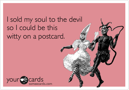
I sold my soul to the devil
so I could be this
witty on a postcard.
