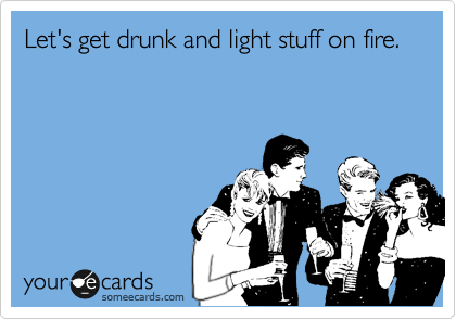 Let's get drunk and light stuff on fire.