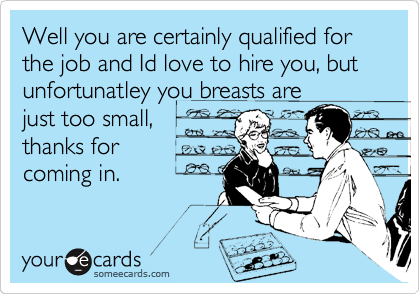 Well you are certainly qualified for the job and Id love to hire you, but unfortunatley you breasts are
just too small,
thanks for
coming in.