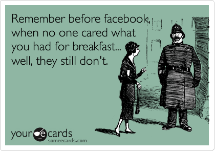 Remember before facebook,
when no one cared what
you had for breakfast...
well, they still don't.