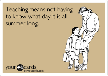 Teaching means not having
to know what day it is all
summer long.