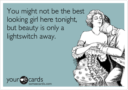 You might not be the best
looking girl here tonight,
but beauty is only a
lightswitch away.