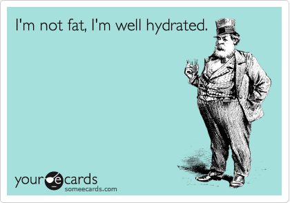 I'm not fat, I'm well hydrated.