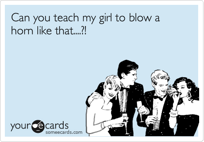 Can you teach my girl to blow a
horn like that....?!