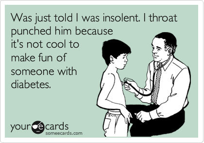 Was just told I was insolent. I throat punched him because 
it's not cool to 
make fun of
someone with
diabetes.