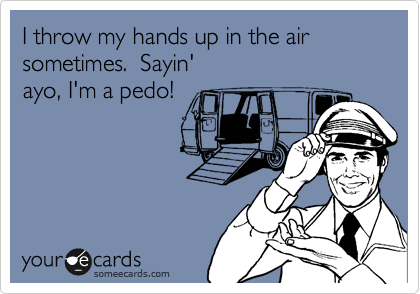 I throw my hands up in the air sometimes.  Sayin'
ayo, I'm a pedo!
