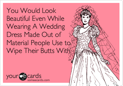 You Would Look
Beautiful Even While
Wearing A Wedding
Dress Made Out of
Material People Use to
Wipe Their Butts With