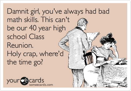 Damnit girl, you've always had bad math skills. This can't
be our 40 year high
school Class
Reunion.
Holy crap, where'd
the time go? 