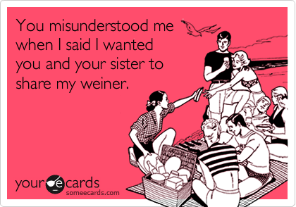 You misunderstood me
when I said I wanted
you and your sister to
share my weiner. 