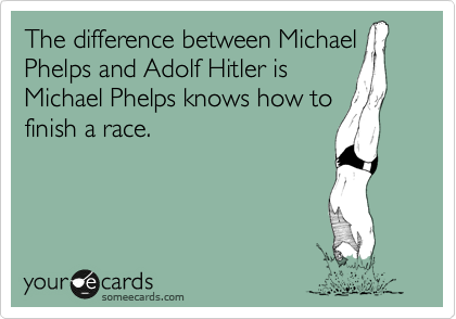 The difference between Michael
Phelps and Adolf Hitler is
Michael Phelps knows how to
finish a race.