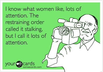 I know what women like, lots of attention. The
restraining order
called it stalking,
but I call it lots of
attention.