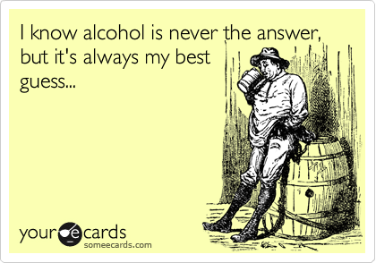I know alcohol is never the answer, but it's always my best
guess...



 