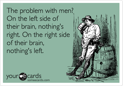 The problem with men?
On the left side of
their brain, nothing's
right. On the right side
of their brain,
nothing's left.