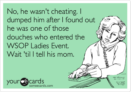 No, he wasn't cheating. I
dumped him after I found out
he was one of those
douches who entered the
WSOP Ladies Event.
Wait 'til I tell his mom.